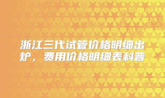 浙江三代试管价格明细出炉，费用价格明细表科普