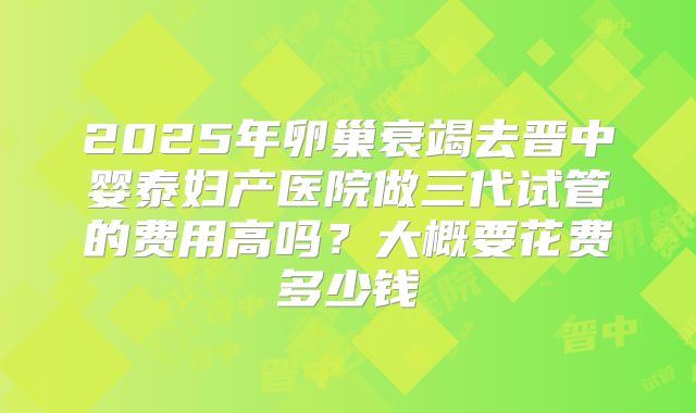 2025年卵巢衰竭去晋中婴泰妇产医院做三代试管的费用高吗？大概要花费多少钱
