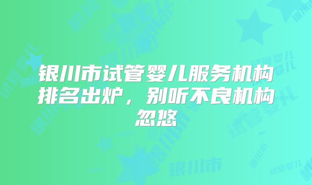 银川市试管婴儿服务机构排名出炉，别听不良机构忽悠