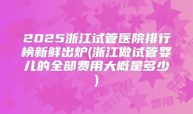 2025浙江试管医院排行榜新鲜出炉(浙江做试管婴儿的全部费用大概是多少)