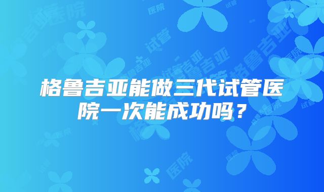 格鲁吉亚能做三代试管医院一次能成功吗?