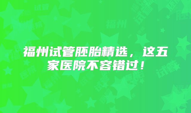 福州试管胚胎精选,这五家医院不容错过!