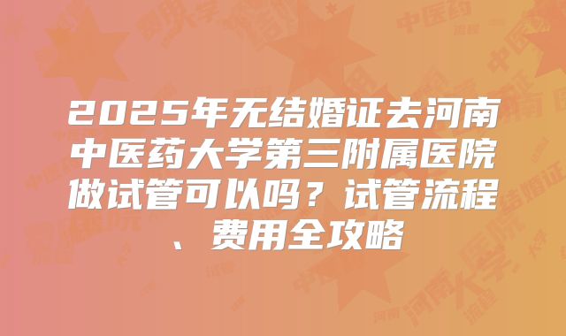 2025年无结婚证去河南中医药大学第三附属医院做试管可以吗?试管流程、费用全攻略
