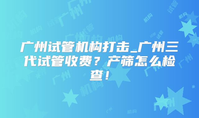 广州试管机构打击_广州三代试管收费?产筛怎么检查!
