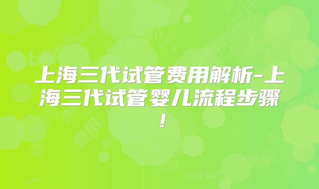 上海三代试管费用解析-上海三代试管婴儿流程步骤！