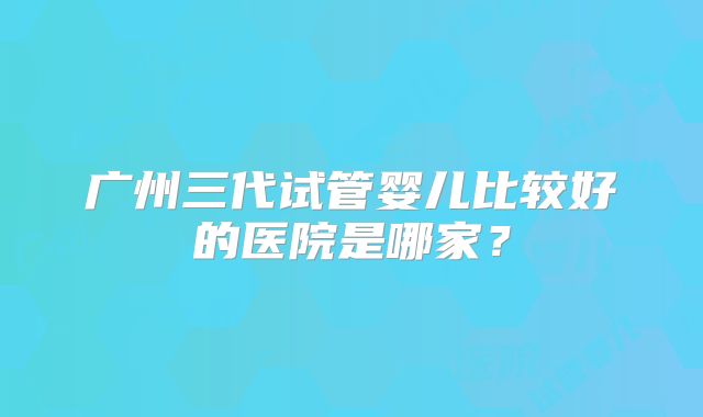 广州三代试管婴儿比较好的医院是哪家?