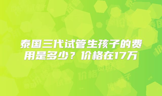 泰国三代试管生孩子的费用是多少？价格在17万