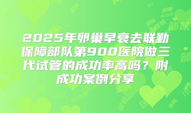 2025年卵巢早衰去联勤保障部队第900医院做三代试管的成功率高吗？附成功案例分享