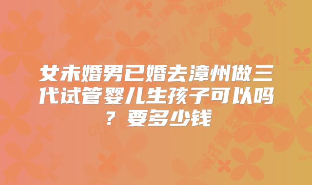 女未婚男已婚去漳州做三代试管婴儿生孩子可以吗？要多少钱
