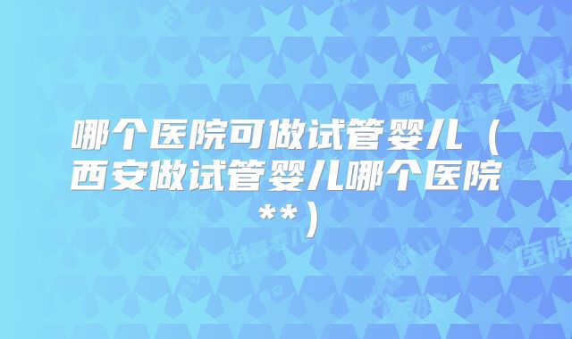 哪个医院可做试管婴儿（西安做试管婴儿哪个医院**）