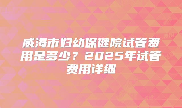 威海市妇幼保健院试管费用是多少?2025年试管费用详细