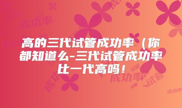 高的三代试管成功率(你都知道么-三代试管成功率比一代高吗!