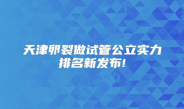 天津卵裂做试管公立实力排名新发布!