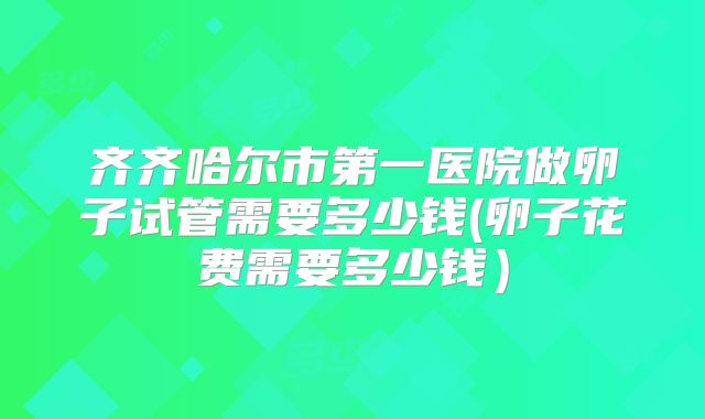 齐齐哈尔市第一医院做卵子试管需要多少钱(卵子花费需要多少钱）