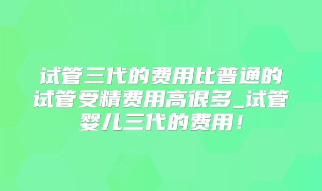试管三代的费用比普通的试管受精费用高很多_试管婴儿三代的费用！