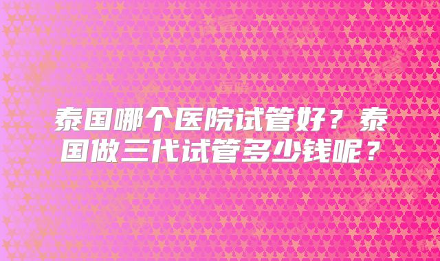 泰国哪个医院试管好？泰国做三代试管多少钱呢？