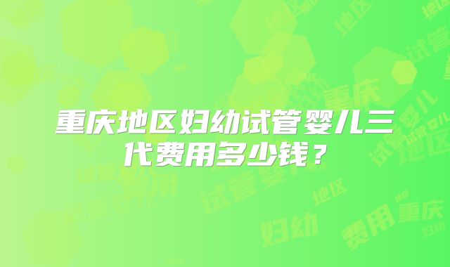 重庆地区妇幼试管婴儿三代费用多少钱？