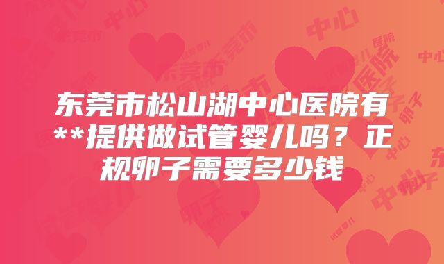东莞市松山湖中心医院有**提供做试管婴儿吗？正规卵子需要多少钱