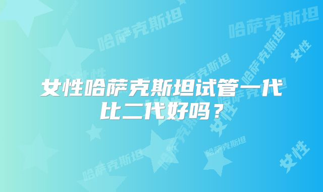 女性哈萨克斯坦试管一代比二代好吗？