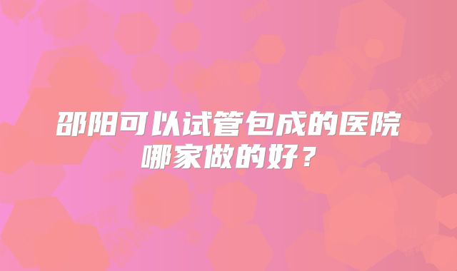 邵阳可以试管包成的医院哪家做的好?