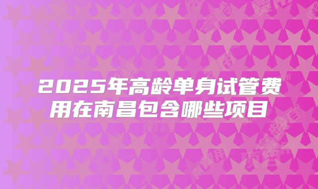 2025年高龄单身试管费用在南昌包含哪些项目