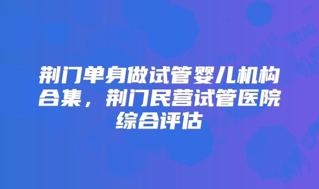 荆门单身做试管婴儿机构合集，荆门民营试管医院综合评估