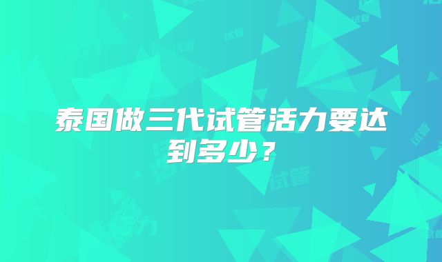 泰国做三代试管活力要达到多少?