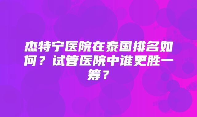 杰特宁医院在泰国排名如何?试管医院中谁更胜一筹?