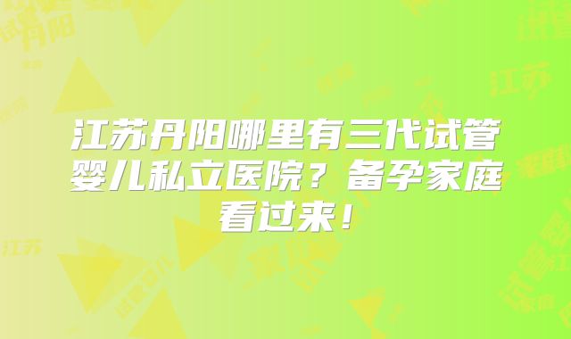 江苏丹阳哪里有三代试管婴儿私立医院?备孕家庭看过来!