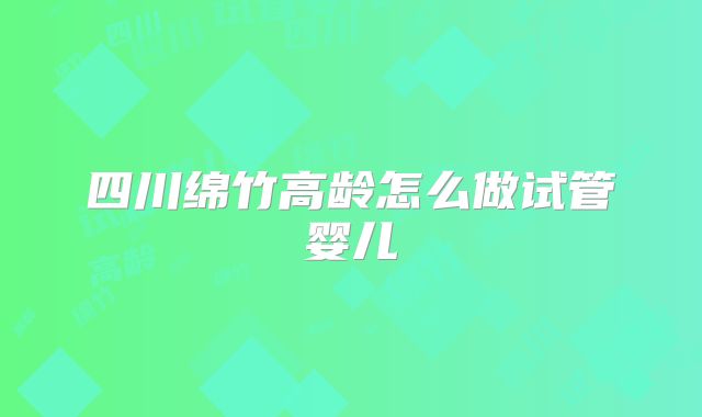 四川绵竹高龄怎么做试管婴儿