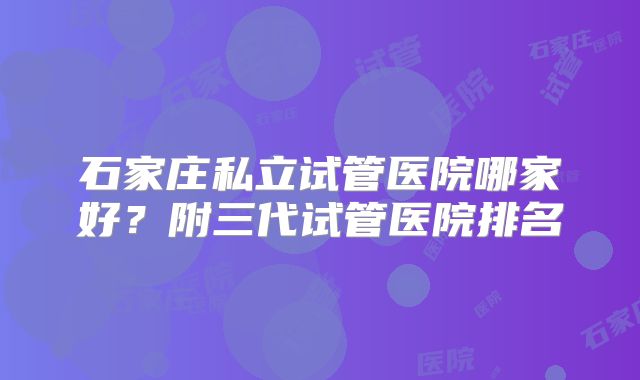 石家庄私立试管医院哪家好？附三代试管医院排名