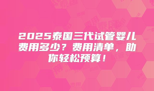 2025泰国三代试管婴儿费用多少？费用清单，助你轻松预算！