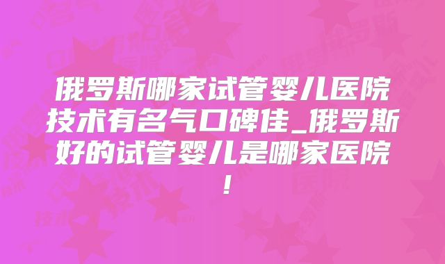 俄罗斯哪家试管婴儿医院技术有名气口碑佳_俄罗斯好的试管婴儿是哪家医院！