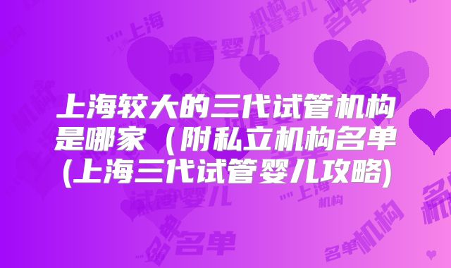 上海较大的三代试管机构是哪家(附私立机构名单(上海三代试管婴儿攻略)
