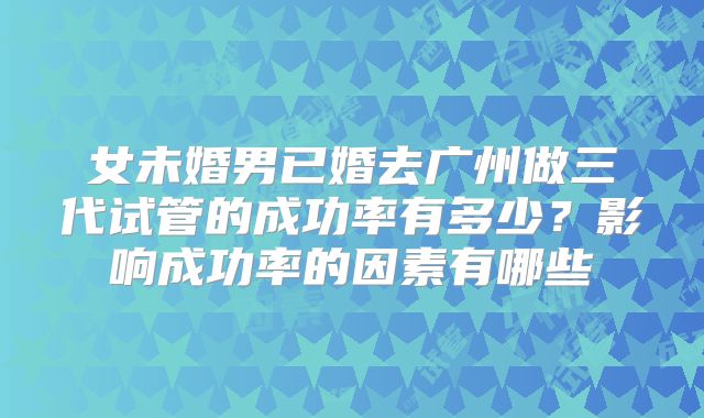 女未婚男已婚去广州做三代试管的成功率有多少？影响成功率的因素有哪些