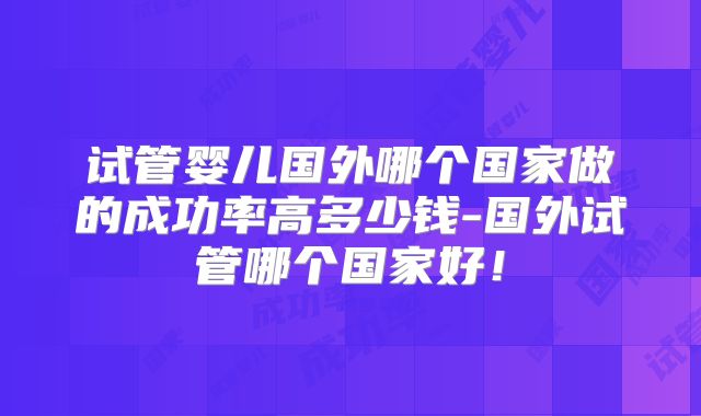 试管婴儿国外哪个国家做的成功率高多少钱-国外试管哪个国家好！