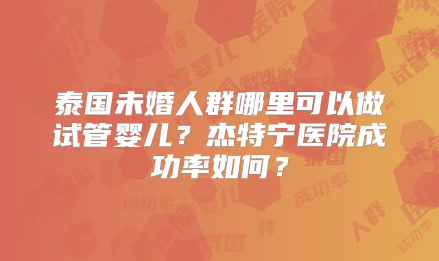 泰国未婚人群哪里可以做试管婴儿?杰特宁医院成功率如何?