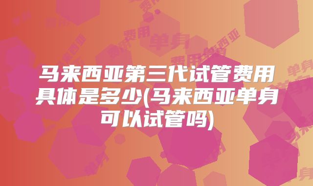 马来西亚第三代试管费用具体是多少(马来西亚单身可以试管吗)