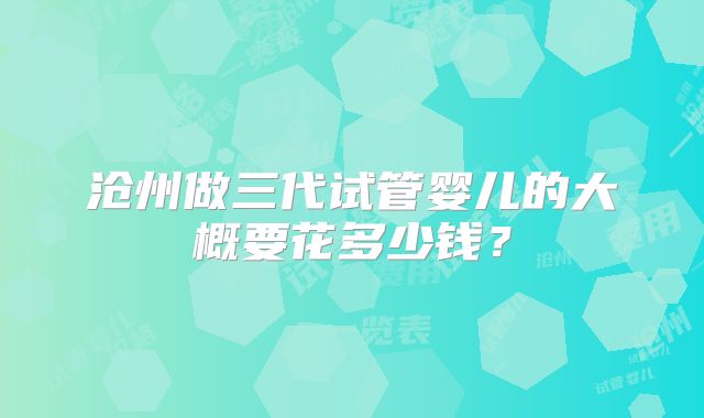 沧州做三代试管婴儿的大概要花多少钱?
