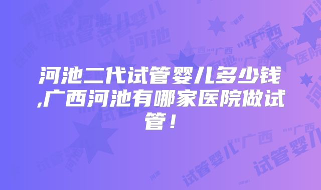 河池二代试管婴儿多少钱,广西河池有哪家医院做试管！