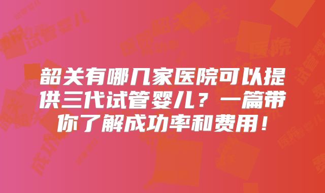 韶关有哪几家医院可以提供三代试管婴儿？一篇带你了解成功率和费用！