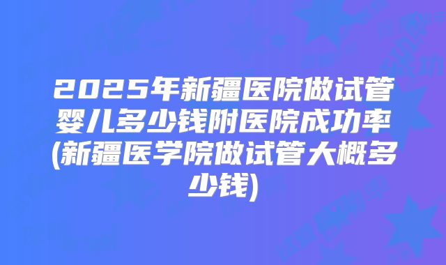 2025年新疆医院做试管婴儿多少钱附医院成功率(新疆医学院做试管大概多少钱)