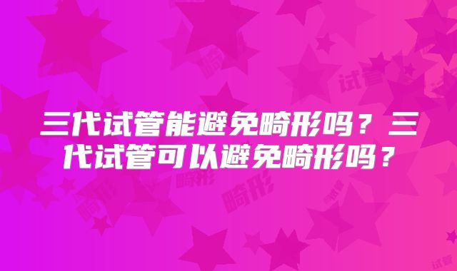 三代试管能避免畸形吗？三代试管可以避免畸形吗？