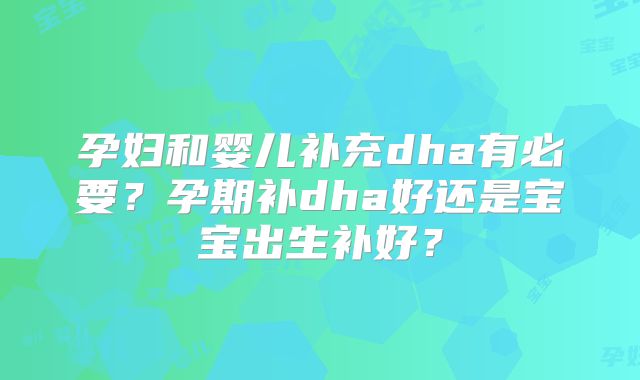 孕妇和婴儿补充dha有必要?孕期补dha好还是宝宝出生补好?