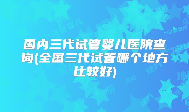 国内三代试管婴儿医院查询(全国三代试管哪个地方比较好)