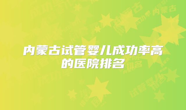 内蒙古试管婴儿成功率高的医院排名