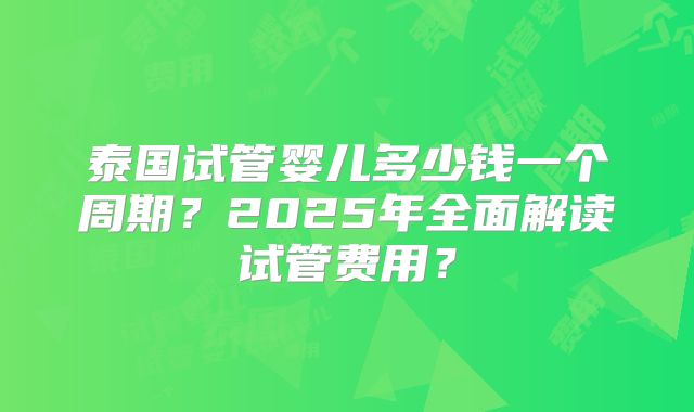 泰国试管婴儿多少钱一个周期？2025年全面解读试管费用？