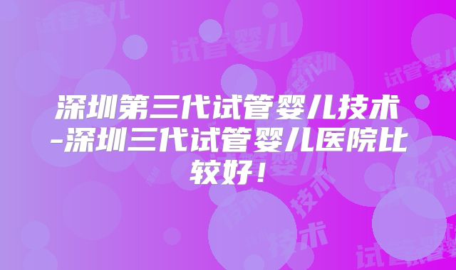 深圳第三代试管婴儿技术-深圳三代试管婴儿医院比较好！