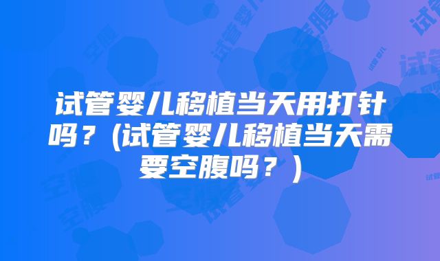 试管婴儿移植当天用打针吗？(试管婴儿移植当天需要空腹吗？)