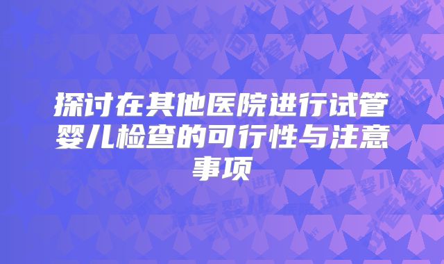 探讨在其他医院进行试管婴儿检查的可行性与注意事项